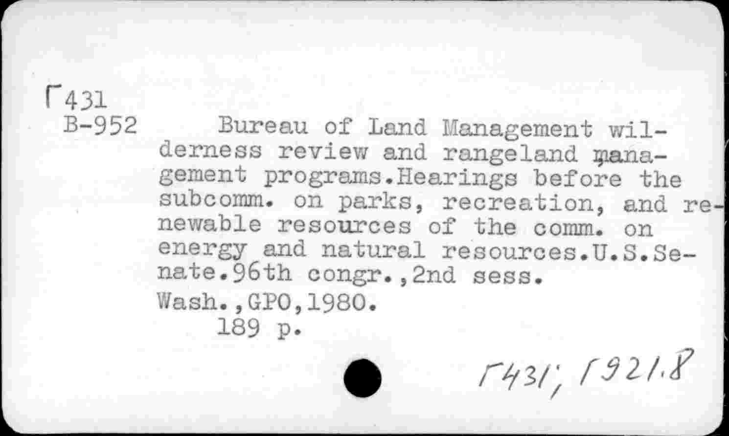 ﻿r 431
B-952 Bureau of Land Management wilderness review and rangeland giana-gement programs.Hearings before the subcomm, on parks, recreation, and re newable resources of the comm, on energy and natural resources.U.S.Senate. 96th congr.,2nd sess.
Wash.,GPO,1980.
189 p.